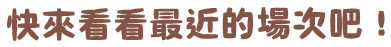 快來看看最近的場次吧！